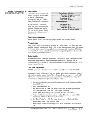 Page 69Section 3: Operation 
 
  
 User’s Manual     3-43. 
Test Pattern 
Choose the desired internal test 
pattern to display, or select OFF 
to turn off a test pattern. 
Alternatively, use the 
Te s t key 
for cycling through test patterns. 
NOTE: There is a center line 
(both horizontal and vertical) in 
the Edge Blending test pattern. 
The intersection of these lines is 
the true center of the projector’s 
display area. 
Test Pattern Grey Level 
Set the desired level of grey for displaying in the full gray...