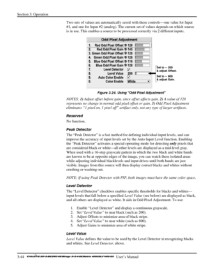 Page 70Section 3: Operation 
3-44   
  User’s Manual      
Two sets of values are automatically saved with these controls—one value for Input 
#1, and one for Input #2 (analog). The current set of values depends on which source 
is in use. This enables a source to be processed correctly via 2 different inputs. 
 
Figure 3.24. Using “Odd Pixel Adjustment” 
NOTES: 1) Adjust offset before gain, since offset affects gain. 2) A value of 128 
represents no change in normal odd pixel offset or gain. 3) Odd Pixel...