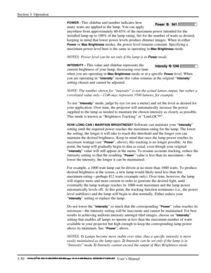 Page 76Section 3: Operation 
3-50   
  User’s Manual      
POWER - This slidebar and number indicates how 
many watts are applied to the lamp. You can apply 
anywhere from approximately 60-65% of the maximum power intended for the 
installed lamp up to 100% of the lamp rating. Set for the number of watts as desired, 
keeping in mind that lower power levels produce dimmer images. When in either 
Power or Max Brightness modes, the power level remains constant. Specifying a 
maximum power level here is the same as...