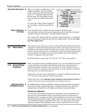 Page 78Section 3: Operation 
3-52   
  User’s Manual      
When a new lamp is installed and its serial 
number recorded by selecting “Change 
Lamp” in the Lamp menu, the lamp timer 
resets to “0” and begins logging time for 
the new lamp. This tally appears in both 
the Lamp menu (see right) and the Status 
menu. 
To review the number of hours logged for 
previous lamps, consult the Lamp History 
menu. 
If the “Lamp Message” checkbox has been enabled in the Lamp menu 
(recommended), an expiry message will...