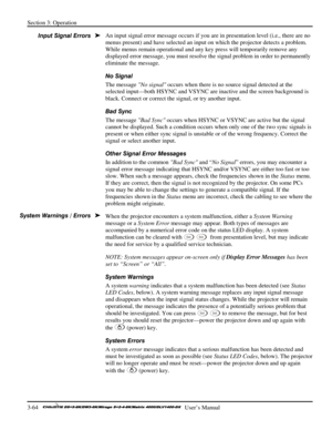 Page 90Section 3: Operation 
3-64   
  User’s Manual      
An input signal error message occurs if you are in presentation level (i.e., there are no 
menus present) and have selected an input on which the projector detects a problem. 
While menus remain operational and any key press will temporarily remove any 
displayed error message, you must resolve the signal problem in order to permanently 
eliminate the message. 
No Signal 
The message No signal occurs when there is no source signal detected at the...