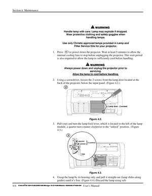 Page 98Section 4: Maintenance 
4-6   
  User’s Manual      
 
 
 WARNING 
Handle lamp with care. Lamp may explode if dropped. 
Wear protective clothing and safety goggles when 
handling lamps. 
Use only Christie approved lamps provided in Lamp and 
Filter Service Kits for your projector. 
1. Press  to power down the projector. Wait at least 5 minutes to allow the 
internal cooling fans to stop before unplugging the projector. This wait period 
is also required to allow the lamp to sufficiently cool before...