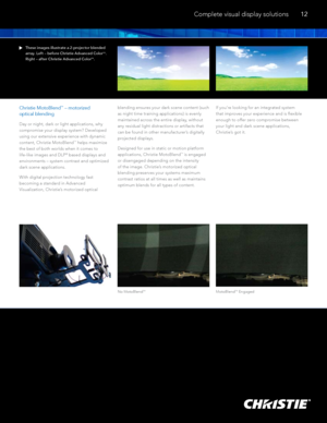 Page 13Christie MotoBlendTM – motorized  
optical blending
Day or night, dark or light applications, why 
compromise your display system? Developed 
using our extensive experience with dynamic 
content, Christie MotoBlend
TM helps maximize 
the best of both worlds when it comes to 
life-like images and DLP
® based displays and 
environments – system contrast and optimized 
dark scene applications. 
With digital projection technology fast 
becoming a standard in Advanced 
Visualization, Christie’s motorized...