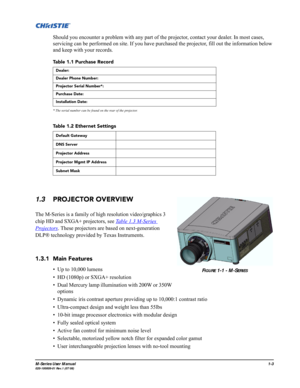 Page 11M-Series User Manual1-3020-100009-01 Rev.1 (07/08)
Should you encounter a problem with any part of the projector, contact your dealer. In most cases, 
servicing can be performed on site. If you have purchased the projector, fill out the information below 
and keep with your records.
Table 1.1 Purchase Record
* The serial number can be found on the rear of the projector.
Table 1.2 Ethernet Settings
1.3PROJECTOR OVERVIEW
The M-Series is a family of high resolution video/graphics 3 
chip HD and SXGA+...