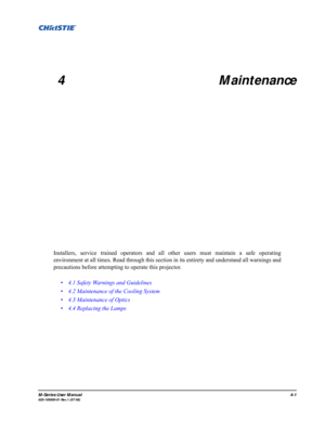 Page 104M-Series User Manual4-1020-100009-01 Rev.1 (07/08)
 
4 Maintenance
Installers, service trained operators and all other users must maintain a safe operating
environment at all times. Read through this section in its entirety and understand all warnings and
precautions before attempting to operate this projector. 
• 4.1 Safety Warnings and Guidelines
• 4.2 Maintenance of the Cooling System
• 4.3 Maintenance of Optics
• 4.4 Replacing the Lamps 
