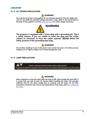 Page 106M-Series User Manual4-3020-100009-01 Rev.1 (07/08)
4.1.2 AC /POWER PRECAUTIONS
4.1.3 LAMP PRECAUTIONS WARNING 
Use only the AC power cord supplied. Do not attempt operation if the AC supply and 
cord are not within the specified voltage and power range. Refer to the license label on 
the back of the projector or Section 
6 Specifications for rated voltage and power.
 
WARNING 
The projector is equipped with a 3-wire plug with a grounding pin. This is
a safety feature. If you are unable to insert the plug...