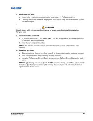Page 110M-Series User Manual4-7020-100009-01 Rev.1 (07/08)
4. Remove the old lamp.
a. Unscrew the 3 captive screws securing the lamp using a #1 Phillips screwdriver.
b. Carefully remove the lamp from the projector. Place the old lamp in a location where it cannot 
fall or be bumped.
.
5. To use lamp OFF command:
a. In the lamp menu, select CHANGE LAMP.  This will prompt for the old lamp serial number 
(if it was not previously entered).
b. Enter the new lamp serial number.  
NOTE: This action is not mandatory,...
