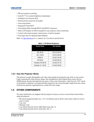 Page 12Section 1: Introduction
M-Series User Manual1-4020-100009-01 Rev.1 (07/08)
• PIP and seamless switching
• LiteLOC™ for constant brightness maintenance
• Intelligent Lens System (ILS) 
• Motorized lens mount for all models
• Auto-setup feature
• Integrated ChristieNET 
• Networking ability through RS232 and RS422 connectors
• Status LED display on built-in keypad for easy projector status monitoring
• Control with remote keypad, wired remote, or built-in keypad
• Four input slots for Optional Input...