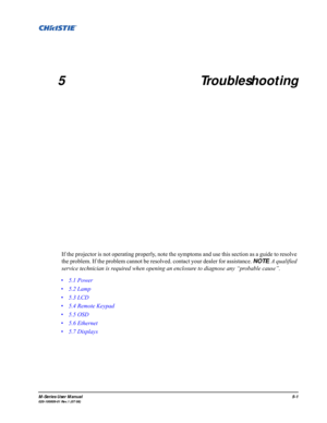Page 111M-Series User Manual5-1020-100009-01 Rev.1 (07/08)
5 Troubleshooting
If the projector is not operating properly, note the symptoms and use this section as a guide to resolve 
the problem. If the problem cannot be resolved. contact your dealer for assistance. NOTE: A qualified 
service technician is required when opening an enclosure to diagnose any “probable cause”. 
• 5.1 Power
• 5.2 Lamp
• 5.3 LCD
• 5.4 Remote Keypad
• 5.5 OSD
• 5.6 Ethernet
• 5.7 Displays 
