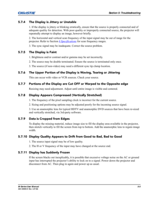 Page 115Section 5: Troubleshooting
M-Series User Manual5-5020-100009-01 Rev.1 (07/08)
5.7.4 The Display is Jittery or Unstable
1. If the display is jittery or blinking erratically, ensure that the source is properly connected and of 
adequate quality for detection. With poor quality or improperly connected source, the projector will 
repeatedly attempt to display an image, however briefly.
2. The horizontal and vertical scan frequency of the input signal may be out of range for the 
projector. Refer to Section 6...