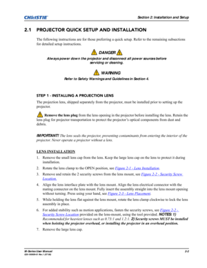 Page 14Section 2: Installation and Setup
M-Series User Manual2-2020-100009-01 Rev.1 (07/08)
2.1 PROJECTOR QUICK SETUP AND INSTALLATION
The following instructions are for those preferring a quick setup. Refer to the remaining subsections 
for detailed setup instructions.
 
STEP 1 - INSTALLING A PROJECTION LENS
The projection lens, shipped separately from the projector, must be installed prior to setting up the 
projector. 
 Remove the lens plug from the lens opening in the projector before installing the lens....