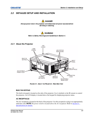 Page 18Section 2: Installation and Setup
M-Series User Manual2-6020-100009-01 Rev.1 (07/08)
2.2DETAILED SETUP AND INSTALLATION
2.2.1About the Projector
BUILT-IN KEYPAD
The built-in keypad is located on the side of the projector. Use it similarly to the IR remote to control 
the projector. An LCD display is located above the keypad for displaying projector status.
AC RECEPTACLE
The AC receptacle is located at the back of the projector. Use this receptacle to plug in an appropriately 
rated line cord. NOTE: The...