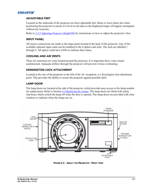 Page 19M-Series User Manual2-7020-100009-01 Rev.1 (07/08)
ADJUSTABLE FEET
Located on the underside of the projector are three adjustable feet. Raise or lower these feet when 
positioning the projector to ensure it is level on all sides so the displayed image will appear rectangular 
without any keystone.  
Refer to 2.2.5 Adjusting Projector Height/Tilt
 for instructions on how to adjust the projector’s feet. 
INPUT PANEL
All source connections are made to the input panel located at the back of the projector....