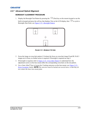 Page 31M-Series User Manual2-19020-100009-01 Rev.1 (07/08)
2.2.7Advanced Optical Alignment
BORESIGHT ALIGNMENT PROCEDURE
1. Display the Boresight Test Pattern by pressing the   (Test) key on the remote keypad or use the 
built-in keypad and press the soft key that displays Test on the LCD display, then   to cycle to 
Boresight, then Enter, see Figure 2-13 - Boresight Pattern
2. Focus the image on cross-hair pattern I. Evaluate the focus on cross-hair image II and III. If all 3 
images are in focus, no further...