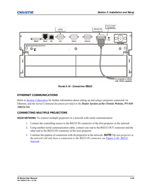 Page 36Section 2: Installation and Setup
M-Series User Manual2-24020-100009-01 Rev.1 (07/08)
ETHERNET COMMUNICATIONS
Refer to Section 3 Operation
 for further information about setting up and using a projector connected via 
Ethernet, and the Serial Command document provided in the Dealer Section of the Christie Website, PN 020-
100224-XX.
CONNECTING MULTIPLE PROJECTORS
RS232 NETWORK: To connect multiple projectors in a network with serial communication:
1. Connect the controlling source to the RS232 IN...