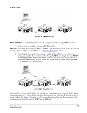 Page 37M-Series User Manual2-25020-100009-01 Rev.1 (07/08)
MIXED NETWORK: To control multiple projectors with a computer/controller having an RS422 interface:
1. Set them all to the same baud rate as your RS422 controller.
NOTE: You must enable this combination of RS422 and RS232 in the Communications menu. Set the “Network 
Routing” option to “RS232 and RS422 Joined”. See Section 3 Operation
 for details.
2. Chain the projectors together by connecting an 
RS232 OUT (Null Cable) of the first projector 
(already...