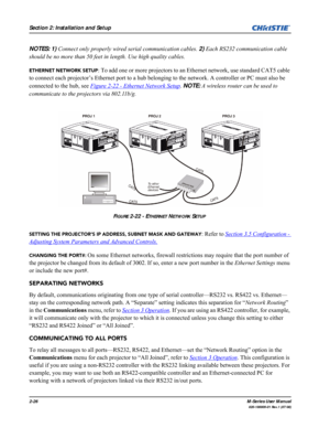 Page 382-26M-Series User Manual
020-100009-01 Rev.1 (07/08)
Section 2: Installation and Setup
NOTES: 1) Connect only properly wired serial communication cables. 2) Each RS232 communication cable 
should be no more than 50 feet in length. Use high quality cables.
ETHERNET NETWORK SETUP: To add one or more projectors to an Ethernet network, use standard CAT5 cable 
to connect each projector’s Ethernet port to a hub belonging to the network. A controller or PC must also be 
connected to the hub, see Figure 2-22 -...