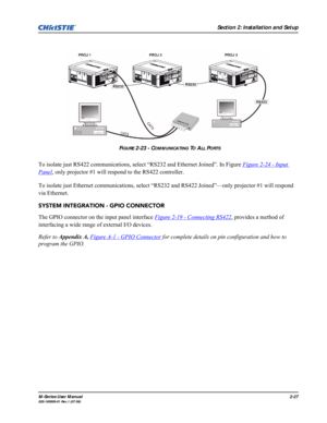 Page 39Section 2: Installation and Setup
M-Series User Manual2-27020-100009-01 Rev.1 (07/08)
To isolate just RS422 communications, select “RS232 and Ethernet Joined”. In Figure Figure 2-24 - Input 
Panel, only projector #1 will respond to the RS422 controller. 
To isolate just Ethernet communications, select “RS232 and RS422 Joined”—only projector #1 will respond 
via Ethernet.
SYSTEM INTEGRATION - GPIO CONNECTOR
The GPIO connector on the input panel interface Figure 2-19 - Connecting RS422
, provides a method...