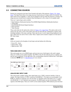 Page 422-30M-Series User Manual
020-100009-01 Rev.1 (07/08)
Section 2: Installation and Setup
2.3 CONNECTING SOURCES
Sources are connected to the Input Panel located at the back of the projector. Figure 2-24 - Input 
Panel. The Input Panel allows one image processor board and up to 4 input cards to be inserted. The 
input cards are hot swappable i.e.) they may be plugged in and out while the projector is running. The 
image processor should only be replaced when the projector is off or when it is in standby...