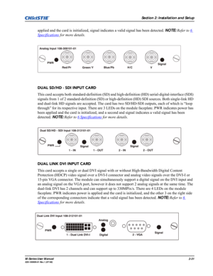 Page 43Section 2: Installation and Setup
M-Series User Manual2-31020-100009-01 Rev.1 (07/08)
applied and the card is initialized, signal indicates a valid signal has been detected. NOTE: Refer to 6 
Specifications for more details.
DUAL SD/HD - SDI INPUT CARD
This card accepts both standard-definition (SD) and high-definition (HD) serial-digital-interface (SDI) 
signals from 1 of 2 standard-definition (SD) or high-definition (HD) SDI sources. Both single-link HD 
and dual-link HD signals are accepted. The card...