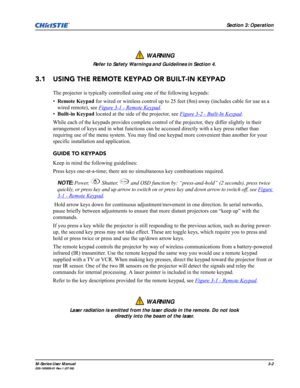 Page 46Section 3: Operation
M-Series User Manual3-2020-100009-01 Rev.1 (07/08)
3.1 USING THE REMOTE KEYPAD OR BUILT-IN KEYPAD
The projector is typically controlled using one of the following keypads:
•Remote Keypad for wired or wireless control up to 25 feet (8m) away (includes cable for use as a 
wired remote), see Figure 3-1 - Remote Keypad
.
•Built-in Keypad located at the side of the projector, see Figure 3-2 - Built-In Keypad
. 
While each of the keypads provides complete control of the projector, they...