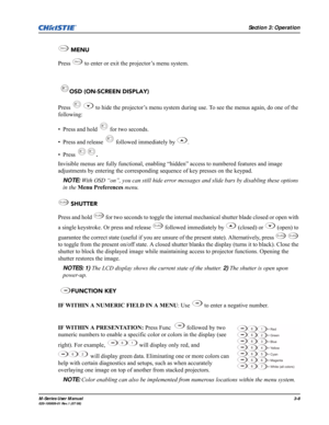 Page 52Section 3: Operation
M-Series User Manual3-8020-100009-01 Rev.1 (07/08)
 MENU
Press   to enter or exit the projector’s menu system.
 OSD (ON-SCREEN DISPLAY) 
Press     to hide the projector’s menu system during use. To see the menus again, do one of the 
following:
• Press and hold   for two seconds.
• Press and release   followed immediately by  .
• Press .
Invisible menus are fully functional, enabling “hidden” access to numbered features and image 
adjustments by entering the corresponding sequence of...
