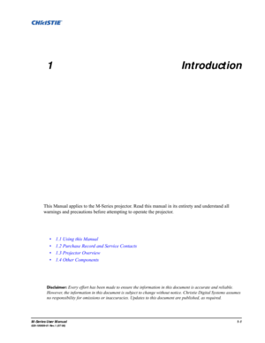 Page 9M-Series User Manual1-1020-100009-01 Rev.1 (07/08)
1 Introduction
This Manual applies to the M-Series projector. Read this manual in its entirety and understand all
warnings and precautions before attempting to operate the projector. 
Disclaimer: Every effort has been made to ensure the information in this document is accurate and reliable. 
However, the information in this document is subject to change without notice. Christie Digital Systems assumes 
no responsibility for omissions or inaccuracies....