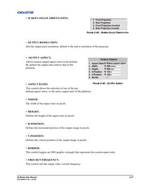 Page 81M-Series User Manual3-37020-100009-01 Rev.1 (07/08)
•SCREEN IMAGE ORIENTATION: 
•OUTPUT RESOLUTION: 
Sets the output pixel resolution; default is the native resolution of the projector.
•  OUTPUT ASPECT:
Allows custom output aspect ratios to be defined. 
By default the output ratio follows that of the 
platform.
•ASPECT RATIO: 
This control allows the selection of one of the pre-
defined aspect ratios, or the native aspect ratio of the platform.
•WIDTH: 
The width of the aspect ratio in pixels.
•HEIGHT:...