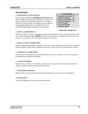 Page 82Section 3: Operation
M-Series User Manual3-38020-100009-01 Rev.1 (07/08)
LENS SETTINGS
• INTELLIGENT LENS SYSTEM: 
Check this box to enable the Intelligent Lens System (ILS). 
When enabled, the lens position (horizontal, vertical, focus, 
and zoom offsets) are stored per channel. If you change 
channels, the lens position will change as the new signal is 
being displayed.When ILS is not enabled, the lens is 
controlled independently of channels or input signals.
•MANUAL ZOOM/FOCUS: 
When this control is...