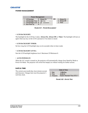 Page 83M-Series User Manual3-39020-100009-01 Rev.1 (07/08)
POWER MANAGEMENT
•LCD BACKLIGHT: 
The backlight for the LCD has 3 states. Always On, Always Off, or Timer. The backlight will turn on 
again when any key on the LCD is pressed or if an alarm is raised.
•LCD BACKLIGHT TIMER: 
Set how long the LCD backlight stays on (in seconds) when in timer mode. 
•LCD BACKLIGHT LEVEL: 
Sets the LCD backlight brightness level. Maximum 25/Minimum 0.
•AUTO POWER UP: 
When the A/C switch is turned on, the projector will...