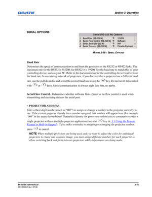 Page 86Section 3: Operation
M-Series User Manual3-42020-100009-01 Rev.1 (07/08)
SERIAL OPTIONS 
Baud Rate
Determines the speed of communication to and from the projector on the RS232 or RS422 links. The 
maximum rate for the RS232 is 115200; for RS422 it is 19200. Set the baud rate to match that of your 
controlling device, such as your PC. Refer to the documentation for the controlling device to determine 
the baud rate. In an existing network of projectors, if you discover that a projector has a different...