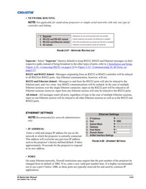 Page 87M-Series User Manual3-43020-100009-01 Rev.1 (07/08)
• NETWORK ROUTING
NOTE: Not applicable for stand-alone projectors or simple serial networks with only one type of 
controller and linking.
Separate - Select “Separate” (factory default) to keep RS232, RS422 and Ethernet messages on their 
respective paths instead of being broadcast to the other types of ports, refer to 2 Installation and Setup,
 
Figure 2-18 - Connecting RS232, on page2-23
 to Figure 2-23 - Communicating To All Ports, on 
page2-27....