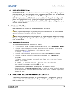 Page 10Section 1: Introduction
M-Series User Manual1-2020-100009-01 Rev.1 (07/08)
1.1 USING THIS MANUAL
USERS/OPERATORS: This manual is intended for trained users operating professional high-brightness 
projection systems. Such users may also be trained to replace the lamp and air filter, but cannot install 
the projector or perform any service functions on the M-Series projector.
SERVICE: Only trained and qualified Christie service technicians knowledgeable about all potential 
hazards associated with high...
