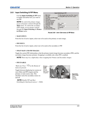 Page 95Section 3: Operation
M-Series User Manual3-51020-100009-01 Rev.1 (07/08)
3.6.1Input Switching & PIP Menu
Use the Input Switching & PIP menu 
to enable and define how you want to 
use PIP.
NOTE: To control the primary image, 
access all picture controls through the 
Main menu. To control the secondary 
(PIP) image, access picture controls 
through the Input Switching & Picture-
in-Picture menu.
•MAIN INPUT: 
From the list of active inputs, select one to be used as the primary or main image.
•PIP INPUT:...