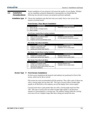 Page 12  Section 2: Installation and Setup 
020-100001-01 Rev. 01 (04/07) 2-3. 
 
Proper installation of your projector will ensure the quality of your display. Whether 
you are installing a projector temporarily or permanently you should take the 
following into account to ensure your projector performs optimally. 
Choose the installation type that best suits your needs: front or rear screen, floor 
mount or inverted mount. 
Front Screen, Floor Mount Installation 
ADVANTAGES CONSIDERATIONS 
• Easy to set up 
•...