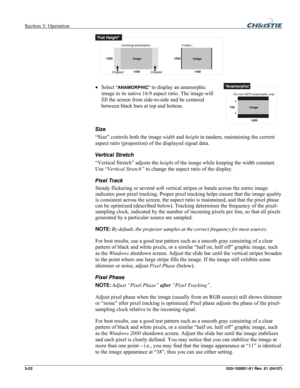 Page 51Section 3: Operation  
3-22 020-100001-01 Rev. 01 (04/07) 
 
• Select “ANAMORPHIC” to display an anamorphic 
image in its native 16:9 aspect ratio. The image will 
fill the screen from side-to-side and be centered 
between black bars at top and bottom.  
 
Size 
“Size” controls both the image width and height in tandem, maintaining the current 
aspect ratio (proportion) of the displayed signal data.  
Vertical Stretch 
“Vertical Stretch” adjusts the height of the image while keeping the width constant....