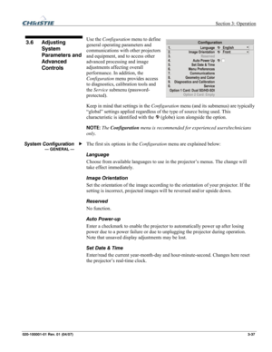 Page 66 Section 3: Operation 
020-100001-01 Rev. 01 (04/07)  3-37. 
 
Use the Configuration menu to define 
general operating parameters and 
communications with other projectors 
and equipment, and to access other 
advanced processing and image 
adjustments affecting overall 
performance. In addition, the 
Configuration menu provides access 
to diagnostics, calibration tools and 
the Service submenu (password-
protected). 
Keep in mind that settings in the Configuration menu (and its submenus) are typically...