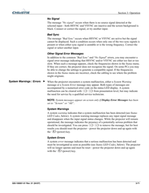 Page 100 Section 3: Operation 
020-100001-01 Rev. 01 (04/07)  3-71. 
No Signal 
The message No signal occurs when there is no source signal detected at the 
selected input—both HSYNC and VSYNC are inactive and the screen background is 
black. Connect or correct the signal, or try another input. 
Bad Sync 
The message Bad Sync occurs when HSYNC or VSYNC are active but the signal 
cannot be displayed. Such a condition occurs when only one of the two sync signals is 
present or when either sync signal is unstable...