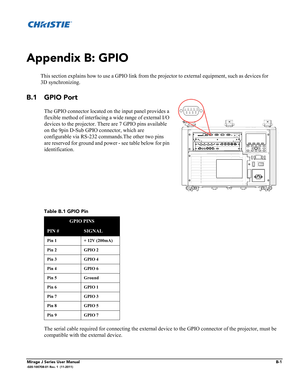 Page 23Mirage J Series User ManualB-1-020-100708-01 Rev. 1  (11-2011)
Appendix B: GPIO
This section explains how to use a GPIO link from the projector to external equipment, such as devices for
3D synchronizing.
B.1 GPIO Port
The GPIO connector located on the input panel provides a 
flexible method of interfacing a wide range of external I/O 
devices to the projector. There are 7 GPIO pins available 
on the 9pin D-Sub GPIO connector, which are 
configurable via RS-232 commands.The other two pins 
are reserved...