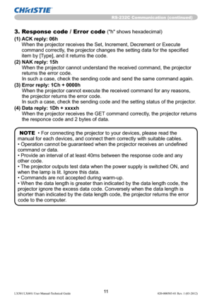 Page 1311LX501/LX601i User Manual-Technical Guide 020-000503-01 Rev. 1 (03-2012)
RS-232C Communication (continued)
3. Response code / Error code ("h" shows hexadecimal)
(1)  ACK reply: 06h 
When the projector receives the Set, Increment, Decrement or Execute 
command correctly, the projector changes the setting data for the speciﬁed 
item by [Type], and it returns the code.
(2)  NAK reply: 15h 
When the projector cannot understand the received command, the projector 
returns the error code. 
In such a...