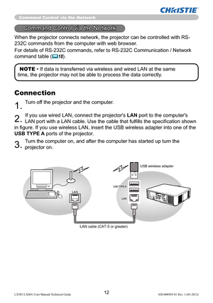 Page 1412LX501/LX601i User Manual-Technical Guide 020-000503-01 Rev. 1 (03-2012)
When the projector connects network, the projector can be controlled with RS-
232C commands from the computer with web browser. 
For details of RS-232C commands, refer to RS-232C Communication / Network 
command table 
(18).
Command Control via the Network
LAN
USB wireless adapter
LAN cable (CAT-5 or greater)
Connection
1. Turn off the projector and the computer. 
2. If you use wired LAN, connect the projector's LAN port to...