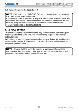 Page 5755Network Guide020-000475-02 Rev. 1 (06-2012)
LX501/LX601i/LW401/LW551i/LWU421/LWU501i
• With using the HALF-DUPLEX method, the projector can send out 
254 byte data as maximum at once.
• If it is not required to monitor the response data from an external device and 
the RESPONSE LIMIT TIME is set to OFF, the projector can receive the data 
from the computer and send it out to an external device continuously.
The OFF is selected as the default setting.
• In case that the computer controls to synchronize...