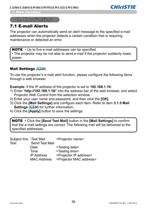 Page 5856Network Guide020-000475-02 Rev. 1 (06-2012)
LX501/LX601i/LW401/LW551i/LWU421/LWU501i
7. Other Functions
7.1 E-mail Aler ts
The projector can automatically send an alert message to the specified e-mail 
addresses when the projector detects a certain condition that is requiring 
maintenance or detected an error.
• Up to five e-mail addresses can be specified.
• The projector may be not able to send e-mail if the projector suddenly loses 
power. NOTE
Mail Settings (
&24 )
To use the projector’s e-mail...