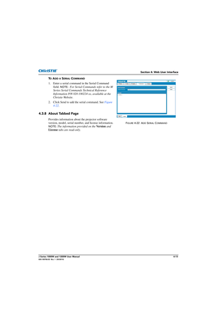 Page 123Section 4: Web User Interface
J Series 1000W and 1200W User Manual4-13020-100706-02  Rev. 1  (03/2014)
TO ADD A SERIAL COMMAND
1. Enter a serial command in the Serial Command 
field. 
NOTE:  For Serial Commands refer to the M 
Series Serial Commands Technical Reference 
Information P/N 020-100224-xx, available at the 
Christie Website.
2. Click Send to add the serial command. See  Figure 
4-22 .   
4.3.8 About Tabbed Page
Provides information about  the projector software 
version, model, serial numb er,...