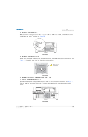 Page 127Section 5: Maintenance
J Series 1000W and 1200W User Manual5-3020-100706-02  Rev. 1  (03-2014)
4. RELEASE THE LAMP LOCK
Pull out and turn the lamp lock lever, which is located to the left of the lamp module, turn it 1/4 turn counter 
clockwise to the “unlock” position. See  Figure 5-2. 
FIGURE 5-2 
5. REMOVE THE LAMP MODULE
Firmly grasp the lamp by its housing only and pull it straight out (lamp slides along guides) until it is free. See 
Figure 5-3 . Discard the lamp using safe  disposal/recycling...