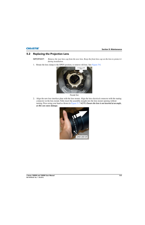 Page 129Section 5: Maintenance
J Series 1000W and 1200W User Manual5-5020-100706-02  Rev. 1  (03-2014)
5.2 Replacing the Projection Lens
IMPORTANT! Remove the rear lens cap from the new lens. Keep the front lens cap on the lens to protect it 
during installation.
1. Rotate the lens clamp to the OPEN  position, to remove old lens. See Figure 5-6.
FIGURE 5-6 
2. Align the new lens interface plate  with the lens mount. Align the lens electrical connector with the mating 
connector on the lens mount. Fully insert...