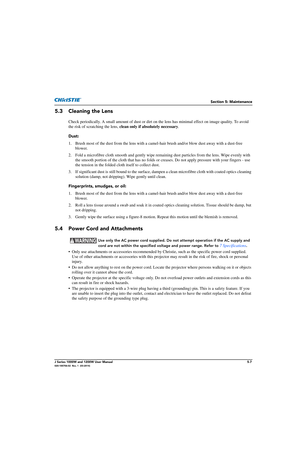 Page 131Section 5: Maintenance
J Series 1000W and 1200W User Manual5-7020-100706-02  Rev. 1  (03-2014)
5.3 Cleaning the Lens
Check periodically. A small amount of dust or dirt on the lens has minimal effect on image quality. To avoid 
the risk of scratching the lens,  clean only if absolutely necessary .
Dust:
1. Brush most of the dust from the lens with a camel -hair brush and/or blow dust away with a dust-free 
blower.
2. Fold a microfibre cloth smooth and gently wipe rema ining dust particles from the lens....