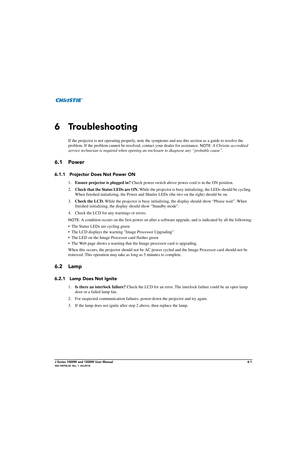 Page 133J Series 1000W and 1200W User Manual6-1020-100706-02  Rev. 1  (03-2014)
6 Troubleshooting
If the projector is not operating properly, note the symptoms and use this section as a guide to resolve the 
problem. If the problem cannot be resolv ed, contact your dealer for assistance. 
NOTE: A Christie accredited 
service technician is required when opening an  enclosure to diagnose any “probable cause”. 
6.1 Power
6.1.1 Projector Does Not Power ON
1.Ensure projector is plugged in?  Check power switch above...