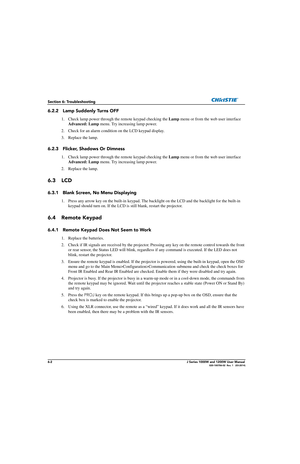 Page 1346-2J Series 1000W and 1200W User Manual020-100706-02  Rev. 1   (03-2014)
Section 6: Troubleshooting
6.2.2 Lamp Suddenly Turns OFF
1. Check lamp power through the remote keypad checking the Lamp menu or from the web user interface 
Advanced: Lamp  menu. Try increasing lamp power. 
2. Check for an alarm condition on the LCD keypad display.
3. Replace the lamp.
6.2.3 Flicker, Shadows Or Dimness
1. Check lamp power through th e remote keypad checking the Lamp menu or from the web user interface 
Advanced:...