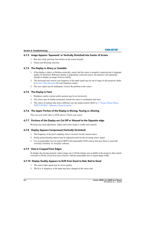 Page 1366-4J Series 1000W and 1200W User Manual020-100706-02  Rev. 1   (03-2014)
Section 6: Troubleshooting
6.7.3 Image Appears ‘Squeezed’ or Vertically Stretched into Center of Screen
1. Run auto setup, pressing Auto button on the remote keypad.
2. Check your Resizing selection.
6.7.4 The Display is Jittery or Unstable
1. If the display is jittery or blinking erratically, ensure  that the source is properly connected and of adequate 
quality for detection. With poor quality or improperly connected so urce, the...